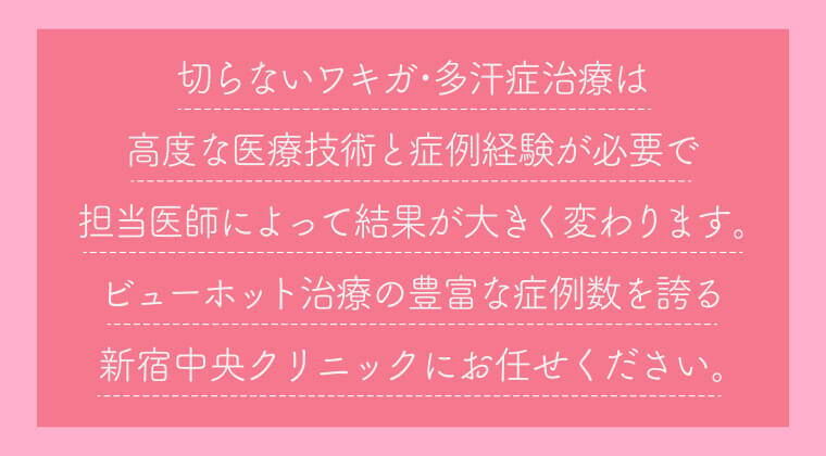 切らないワキガ・多汗症治療は高度な医療技術と症例経験が必要で担当医師によって結果が大きく変わります。ビューホット治療の豊富な症例数を誇る新宿中央クリニックにお任せください。