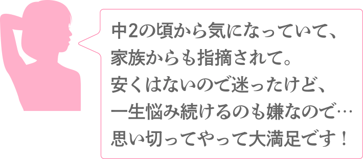 中2の頃から気になっていて、家族からも指摘されて。安くはないので迷ったけど、一生悩み続けるのも嫌なので…思い切ってやって大満足です！