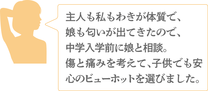 主人も私もわきが体質で、娘も匂いが出てきたので、中学入学前に娘と相談。傷と痛みを考えて、子供でも安心のビューホットを選びました。