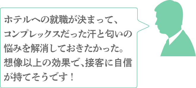 ホテルへの就職が決まって、コンプレックスだった汗と匂いの悩みを解消しておきたかった。想像以上の効果で、接客に自信が持てそうです！