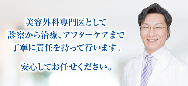 美容外科専門医として診察から治療、アフターケアまで丁寧に責任を持って行います。安心してお任せください。